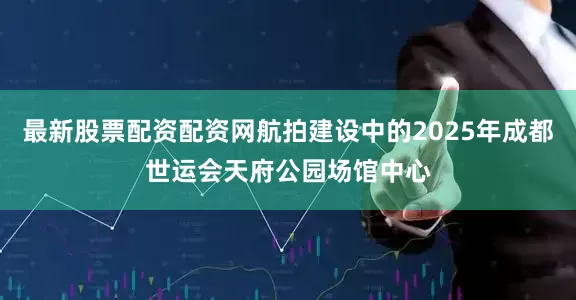 最新股票配资配资网航拍建设中的2025年成都世运会天府公园场馆中心