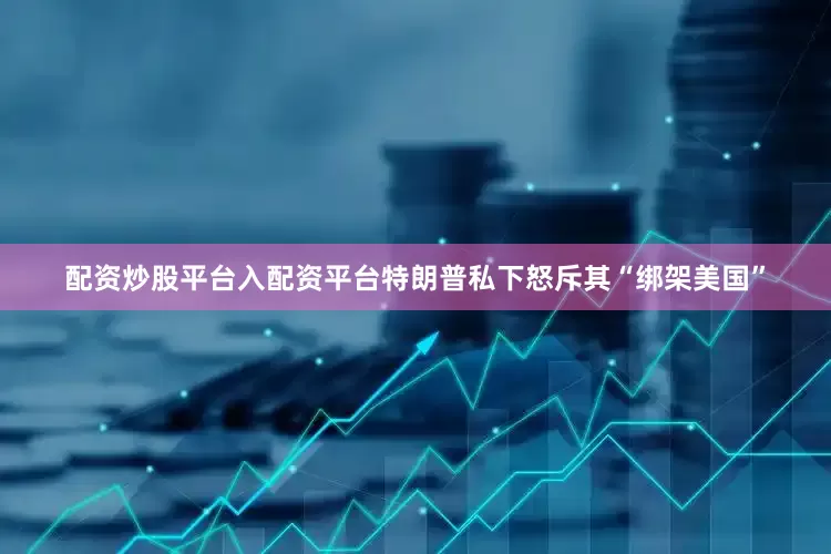 配资炒股平台入配资平台特朗普私下怒斥其“绑架美国”