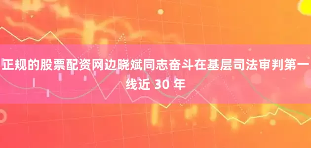 正规的股票配资网边晓斌同志奋斗在基层司法审判第一线近 30 年