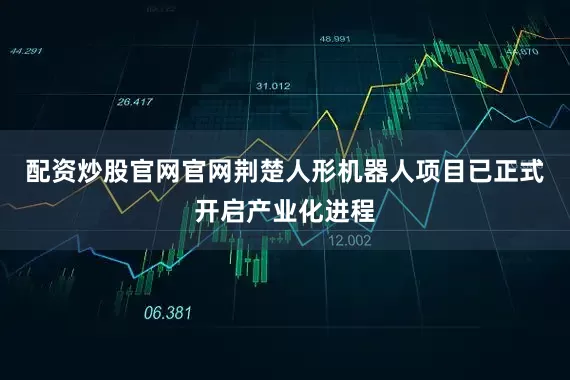 配资炒股官网官网荆楚人形机器人项目已正式开启产业化进程