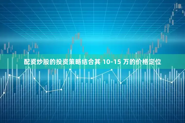 配资炒股的投资策略结合其 10-15 万的价格定位