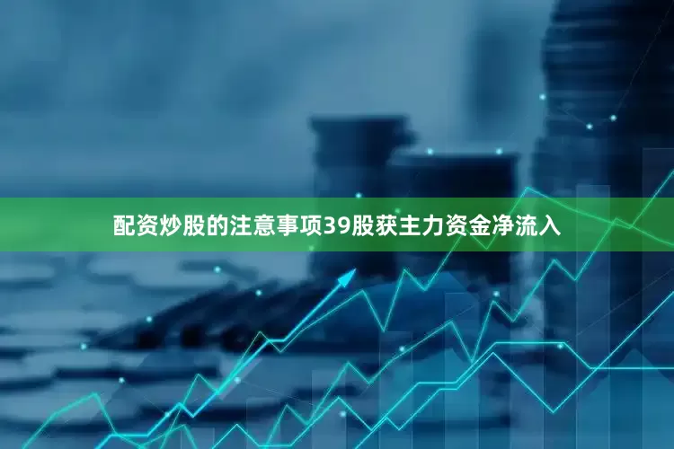 配资炒股的注意事项39股获主力资金净流入