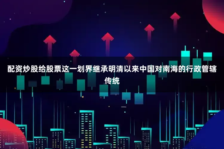 配资炒股给股票这一划界继承明清以来中国对南海的行政管辖传统