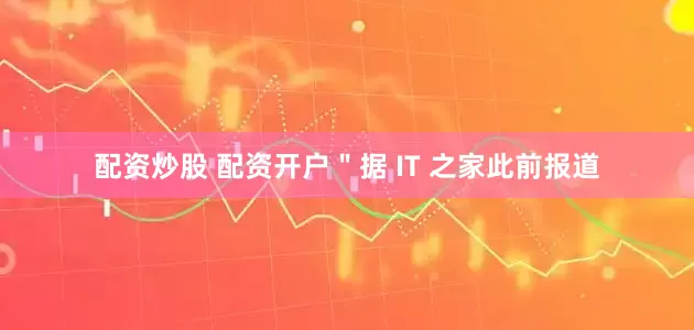 配资炒股 配资开户＂据 IT 之家此前报道