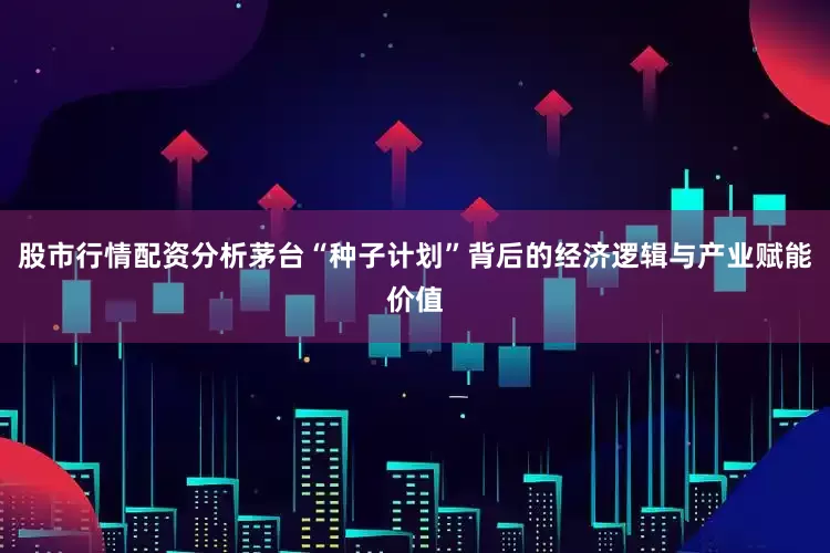 股市行情配资分析茅台“种子计划”背后的经济逻辑与产业赋能价值