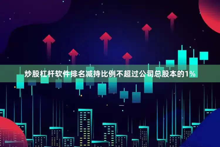 炒股杠杆软件排名减持比例不超过公司总股本的1%