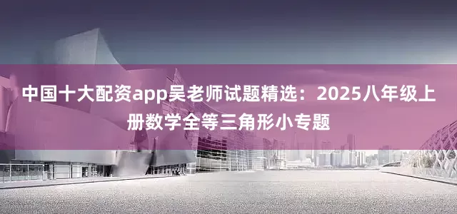 中国十大配资app吴老师试题精选：2025八年级上册数学全等三角形小专题