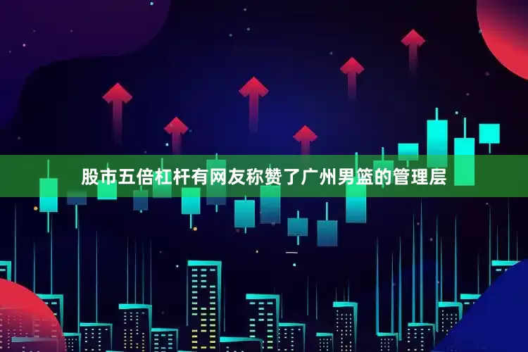 股市五倍杠杆有网友称赞了广州男篮的管理层