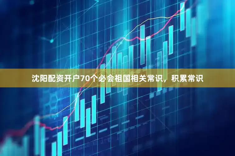 沈阳配资开户70个必会祖国相关常识，积累常识