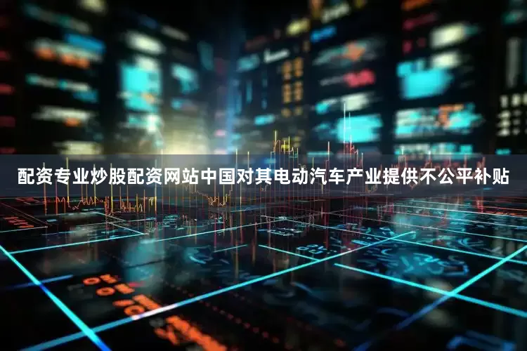 配资专业炒股配资网站中国对其电动汽车产业提供不公平补贴