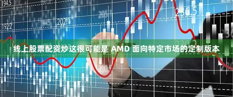 线上股票配资炒这很可能是 AMD 面向特定市场的定制版本